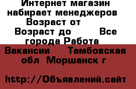 Интернет-магазин набирает менеджеров › Возраст от ­ 18 › Возраст до ­ 58 - Все города Работа » Вакансии   . Тамбовская обл.,Моршанск г.